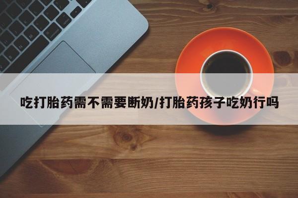 堕胎药药店购买微信联系方式吃打胎药需不需要断奶/打胎药孩子吃奶行吗
