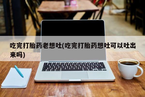 堕胎药药店购买微信联系方式吃完打胎药老想吐(吃完打胎药想吐可以吐出来吗)