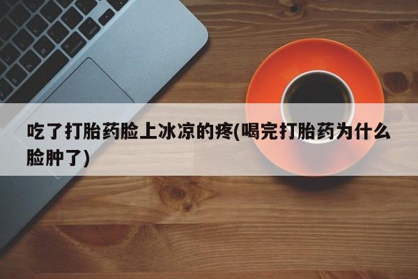 堕胎药药店购买微信联系方式吃了打胎药脸上冰凉的疼(喝完打胎药为什么脸肿了)