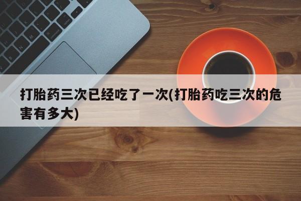堕胎药药店购买微信联系方式打胎药三次已经吃了一次(打胎药吃三次的危害有多大)