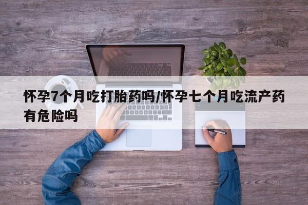堕胎药药店购买微信联系方式怀孕7个月吃打胎药吗/怀孕七个月吃流产药有危险吗