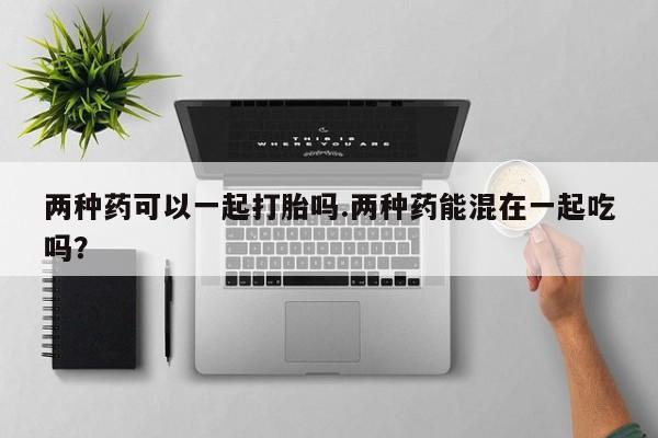堕胎药药店购买微信联系方式两种药可以一起打胎吗.两种药能混在一起吃吗？