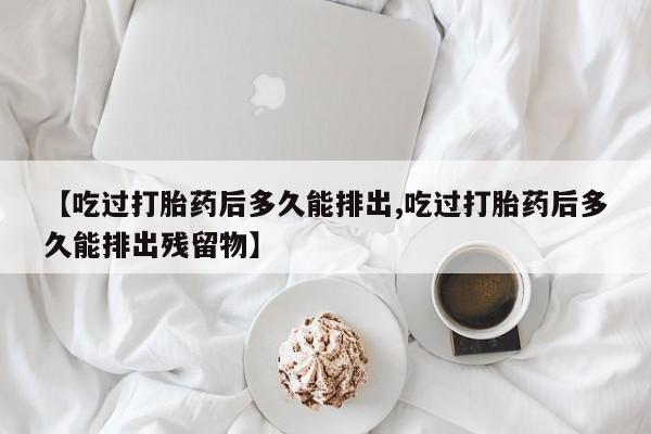 堕胎药药店购买微信联系方式【吃过打胎药后多久能排出,吃过打胎药后多久能排出残留物】