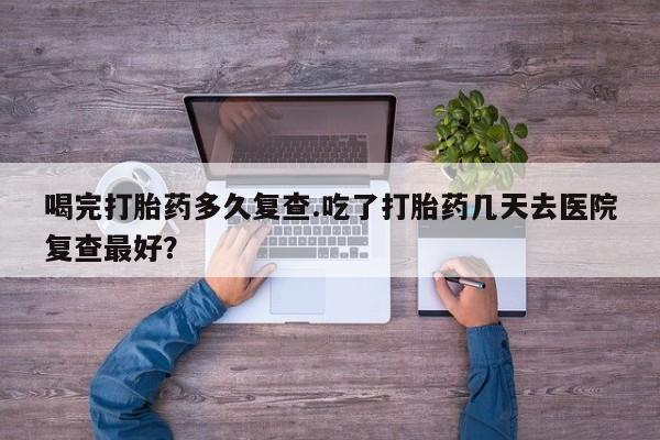堕胎药药店购买微信联系方式喝完打胎药多久复查.吃了打胎药几天去医院复查最好？