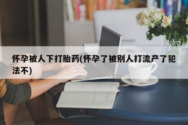 堕胎药药店购买微信联系方式怀孕被人下打胎药(怀孕了被别人打流产了犯法不)