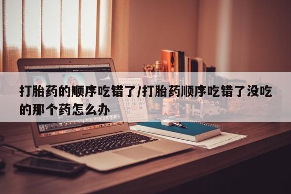 堕胎药药店购买微信联系方式打胎药的顺序吃错了/打胎药顺序吃错了没吃的那个药怎么办