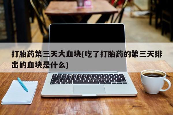 堕胎药药店购买微信联系方式打胎药第三天大血块(吃了打胎药的第三天排出的血块是什么)
