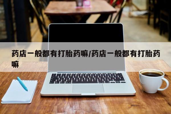 堕胎药药店购买微信联系方式药店一般都有打胎药嘛/药店一般都有打胎药嘛