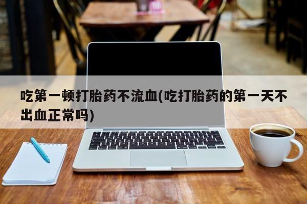 堕胎药药店购买微信联系方式吃第一顿打胎药不流血(吃打胎药的第一天不出血正常吗)