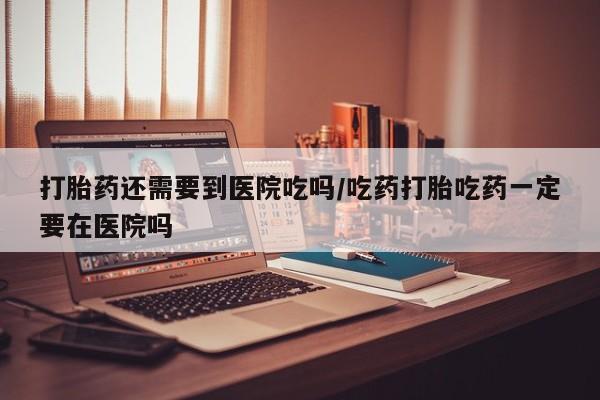堕胎药药店购买微信联系方式打胎药还需要到医院吃吗/吃药打胎吃药一定要在医院吗