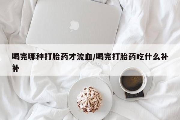 堕胎药药店购买微信联系方式喝完哪种打胎药才流血/喝完打胎药吃什么补补