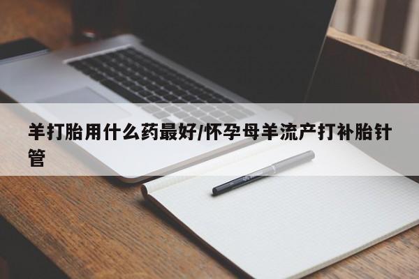 堕胎药药店购买微信联系方式羊打胎用什么药最好/怀孕母羊流产打补胎针管