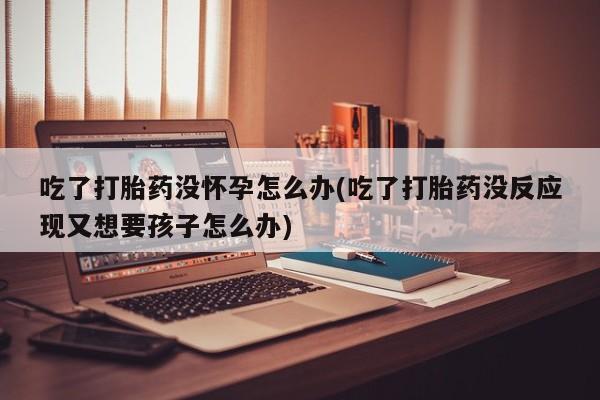 堕胎药药店购买微信联系方式吃了打胎药没怀孕怎么办(吃了打胎药没反应现又想要孩子怎么办)