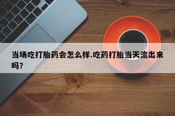 堕胎药药店购买微信联系方式当场吃打胎药会怎么样.吃药打胎当天流出来吗？