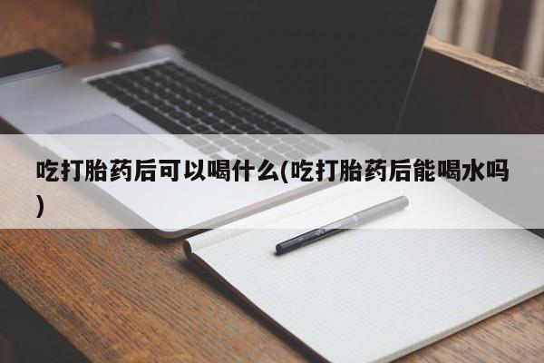 堕胎药药店购买微信联系方式吃打胎药后可以喝什么(吃打胎药后能喝水吗)