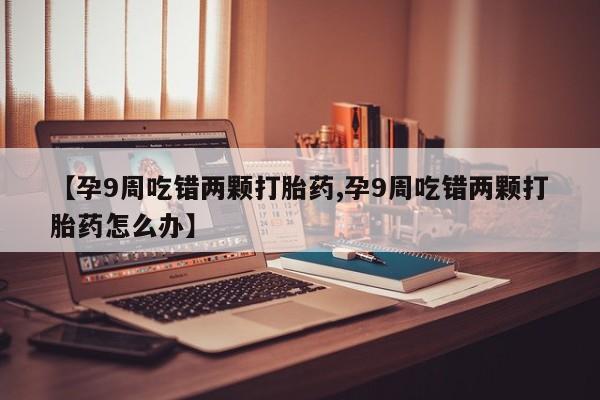 堕胎药药店购买微信联系方式【孕9周吃错两颗打胎药,孕9周吃错两颗打胎药怎么办】