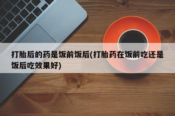 堕胎药药店购买微信联系方式打胎后的药是饭前饭后(打胎药在饭前吃还是饭后吃效果好)