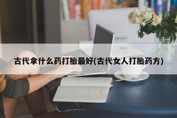 堕胎药药店购买微信联系方式古代拿什么药打胎最好(古代女人打胎药方)