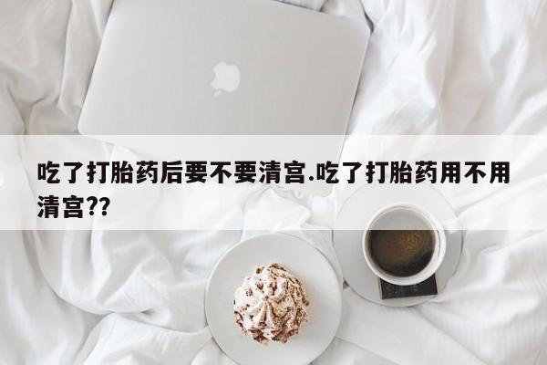 堕胎药药店购买微信联系方式吃了打胎药后要不要清宫.吃了打胎药用不用清宫?？