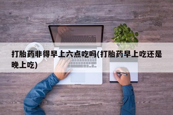 堕胎药药店购买微信联系方式打胎药非得早上六点吃吗(打胎药早上吃还是晚上吃)