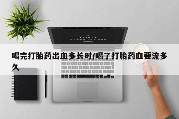 堕胎药药店购买微信联系方式喝完打胎药出血多长时/喝了打胎药血要流多久