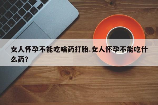 堕胎药药店购买微信联系方式女人怀孕不能吃啥药打胎.女人怀孕不能吃什么药？