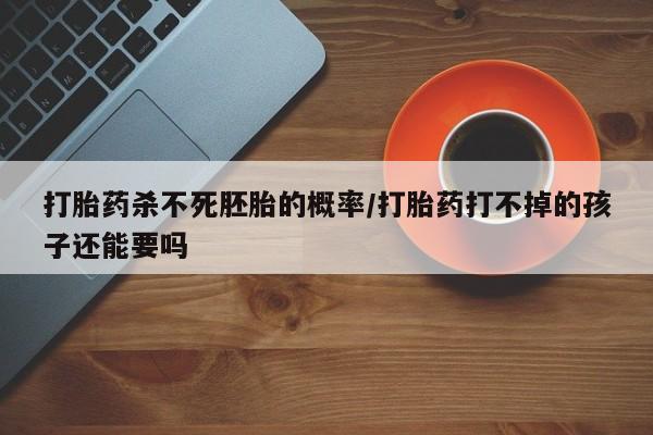 堕胎药药店购买微信联系方式打胎药杀不死胚胎的概率/打胎药打不掉的孩子还能要吗