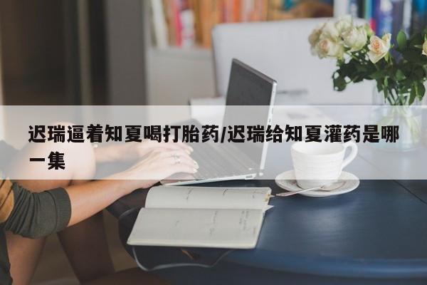堕胎药药店购买微信联系方式迟瑞逼着知夏喝打胎药/迟瑞给知夏灌药是哪一集