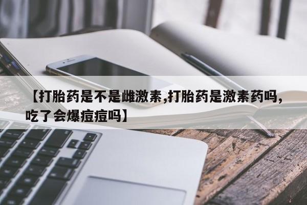 堕胎药药店购买微信联系方式【打胎药是不是雌激素,打胎药是激素药吗,吃了会爆痘痘吗】