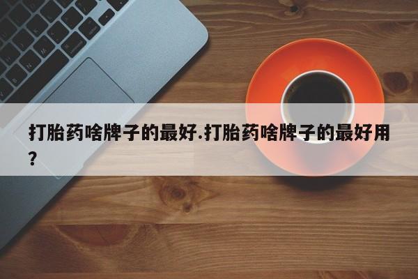 堕胎药药店购买微信联系方式打胎药啥牌子的最好.打胎药啥牌子的最好用？