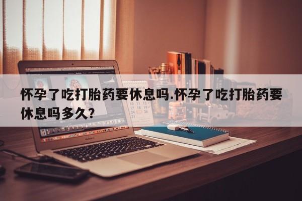 堕胎药药店购买微信联系方式怀孕了吃打胎药要休息吗.怀孕了吃打胎药要休息吗多久？