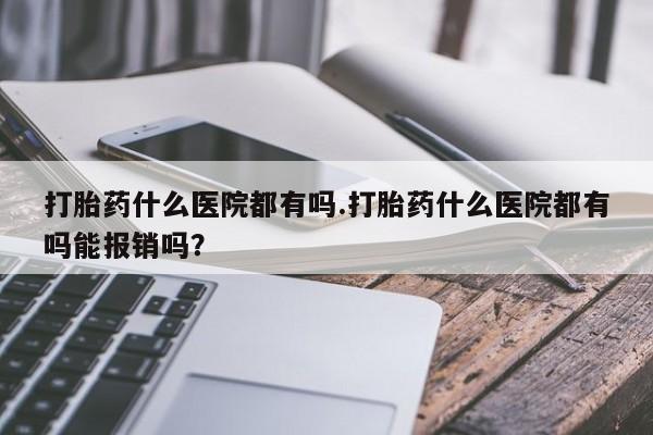 堕胎药药店购买微信联系方式打胎药什么医院都有吗.打胎药什么医院都有吗能报销吗？
