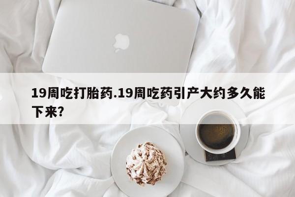 堕胎药药店购买微信联系方式19周吃打胎药.19周吃药引产大约多久能下来？