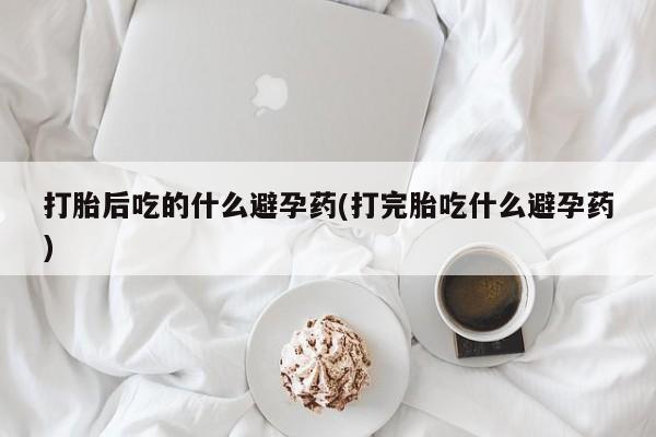 堕胎药药店购买微信联系方式打胎后吃的什么避孕药(打完胎吃什么避孕药)