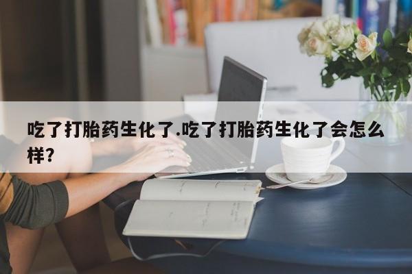 堕胎药药店购买微信联系方式吃了打胎药生化了.吃了打胎药生化了会怎么样？