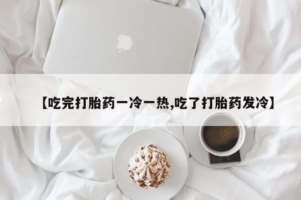 堕胎药药店购买微信联系方式【吃完打胎药一冷一热,吃了打胎药发冷】