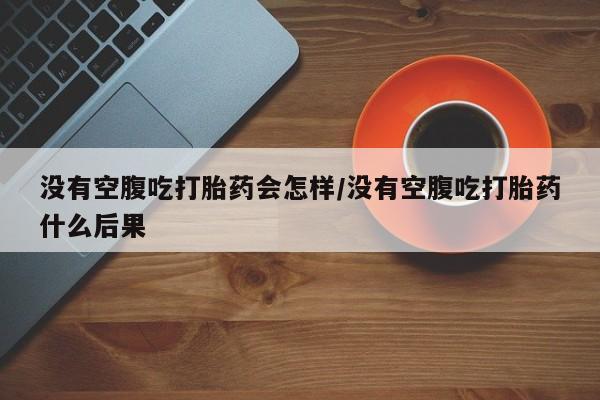 堕胎药药店购买微信联系方式没有空腹吃打胎药会怎样/没有空腹吃打胎药什么后果