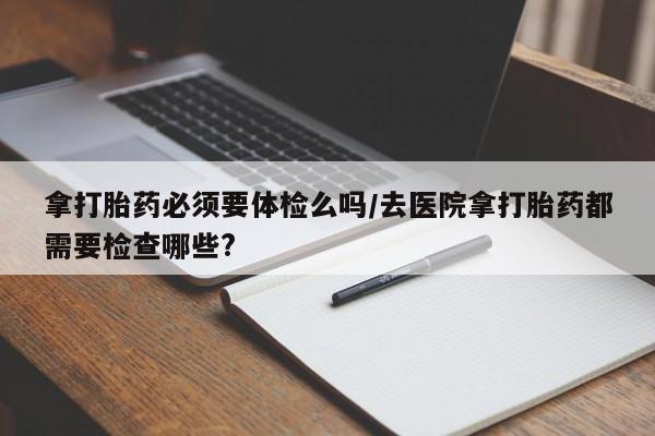 堕胎药药店购买微信联系方式拿打胎药必须要体检么吗/去医院拿打胎药都需要检查哪些?