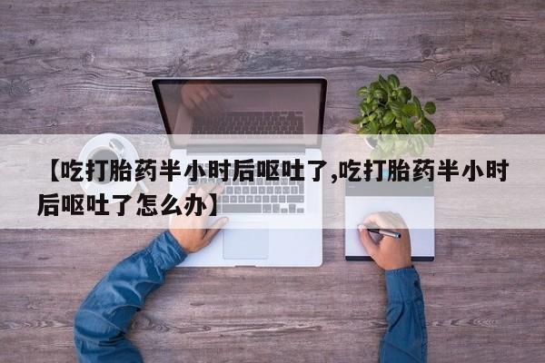 堕胎药药店购买微信联系方式【吃打胎药半小时后呕吐了,吃打胎药半小时后呕吐了怎么办】