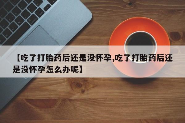 堕胎药药店购买微信联系方式【吃了打胎药后还是没怀孕,吃了打胎药后还是没怀孕怎么办呢】