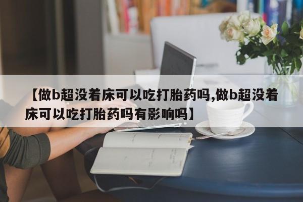 堕胎药药店购买微信联系方式【做b超没着床可以吃打胎药吗,做b超没着床可以吃打胎药吗有影响吗】