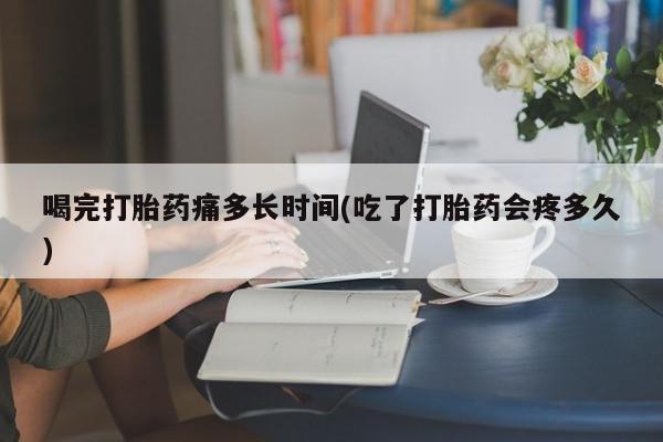 堕胎药药店购买微信联系方式喝完打胎药痛多长时间(吃了打胎药会疼多久)