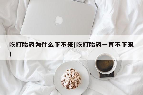 堕胎药药店购买微信联系方式吃打胎药为什么下不来(吃打胎药一直不下来)
