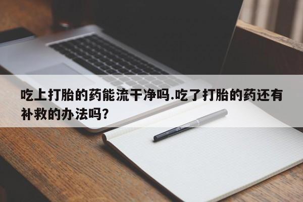 堕胎药药店购买微信联系方式吃上打胎的药能流干净吗.吃了打胎的药还有补救的办法吗？