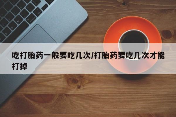 堕胎药药店购买微信联系方式吃打胎药一般要吃几次/打胎药要吃几次才能打掉