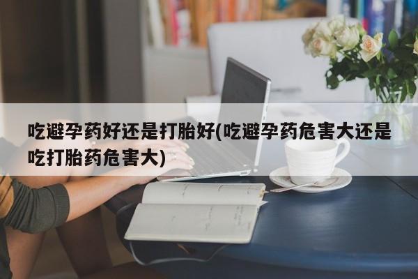堕胎药药店购买微信联系方式吃避孕药好还是打胎好(吃避孕药危害大还是吃打胎药危害大)