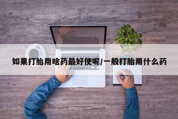 堕胎药药店购买微信联系方式如果打胎用啥药最好使呢/一般打胎用什么药