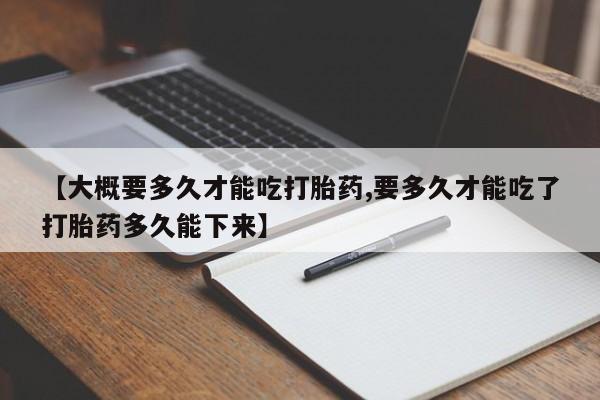 堕胎药药店购买微信联系方式【大概要多久才能吃打胎药,要多久才能吃了打胎药多久能下来】