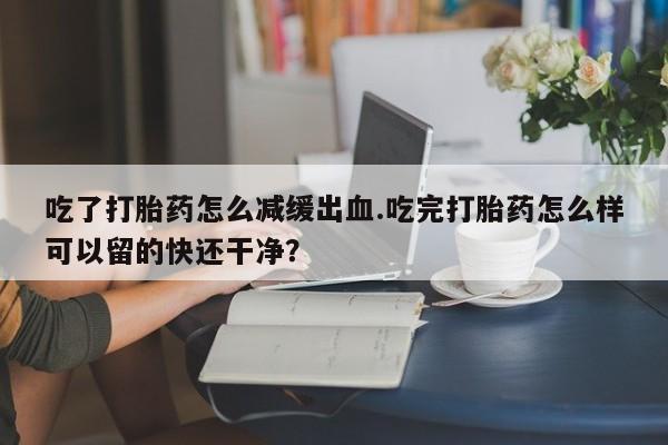 堕胎药药店购买微信联系方式吃了打胎药怎么减缓出血.吃完打胎药怎么样可以留的快还干净？