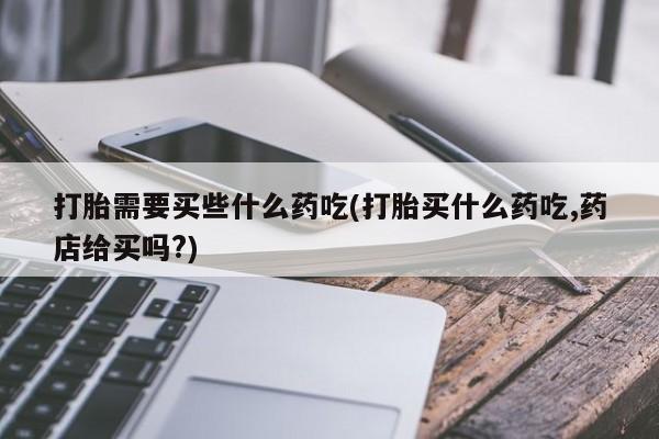 堕胎药药店购买微信联系方式打胎需要买些什么药吃(打胎买什么药吃,药店给买吗?)